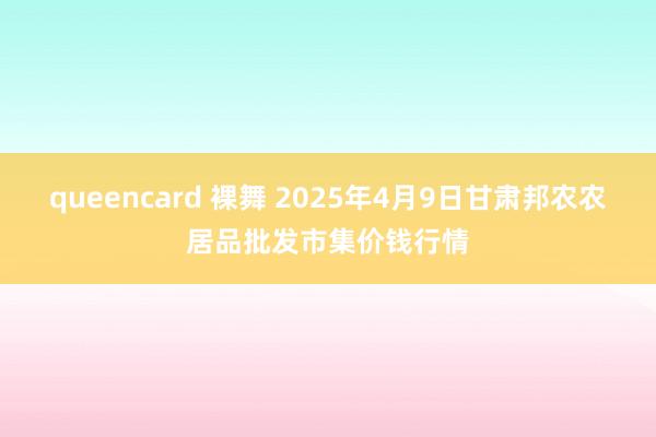 queencard 裸舞 2025年4月9日甘肃邦农农居品批发市集价钱行情