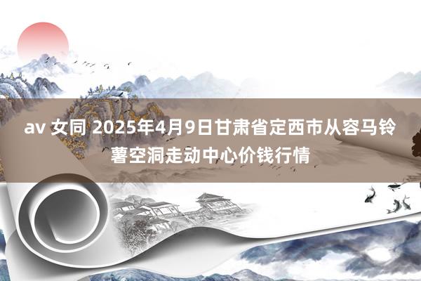 av 女同 2025年4月9日甘肃省定西市从容马铃薯空洞走动中心价钱行情