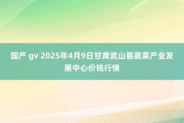 国产 gv 2025年4月9日甘肃武山县蔬菜产业发展中心价钱行情