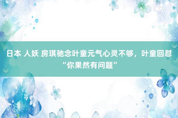 日本 人妖 房琪驰念叶童元气心灵不够，叶童回怼“你果然有问题”