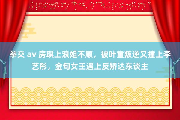 拳交 av 房琪上浪姐不顺，被叶童叛逆又撞上李艺彤，金句女王遇上反矫达东谈主