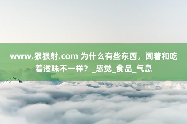 www.狠狠射.com 为什么有些东西，闻着和吃着滋味不一样？_感觉_食品_气息