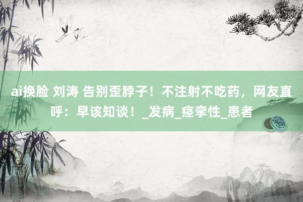 ai换脸 刘涛 告别歪脖子！不注射不吃药，网友直呼：早该知谈！_发病_痉挛性_患者
