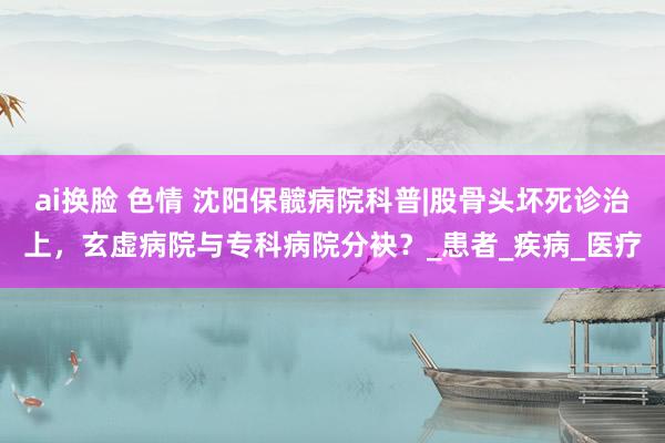 ai换脸 色情 沈阳保髋病院科普|股骨头坏死诊治上，玄虚病院与专科病院分袂？_患者_疾病_医疗