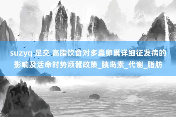 suzyq 足交 高脂饮食对多囊卵巢详细征发病的影响及活命时势烦嚣政策_胰岛素_代谢_脂肪