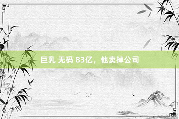 巨乳 无码 83亿，他卖掉公司