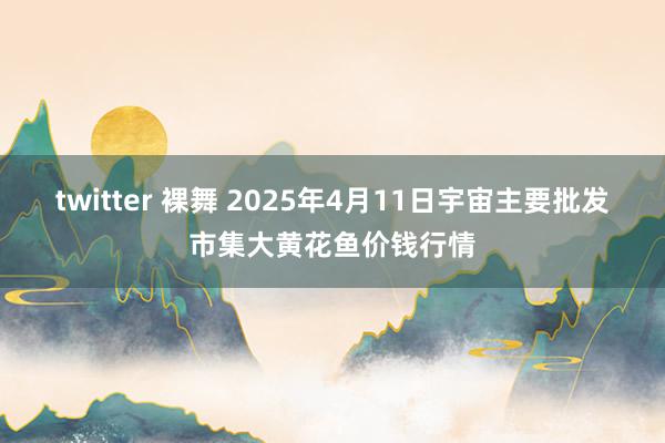 twitter 裸舞 2025年4月11日宇宙主要批发市集大黄花鱼价钱行情