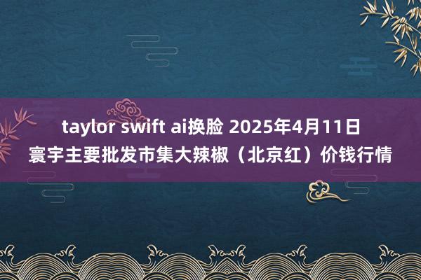 taylor swift ai换脸 2025年4月11日寰宇主要批发市集大辣椒（北京红）价钱行情