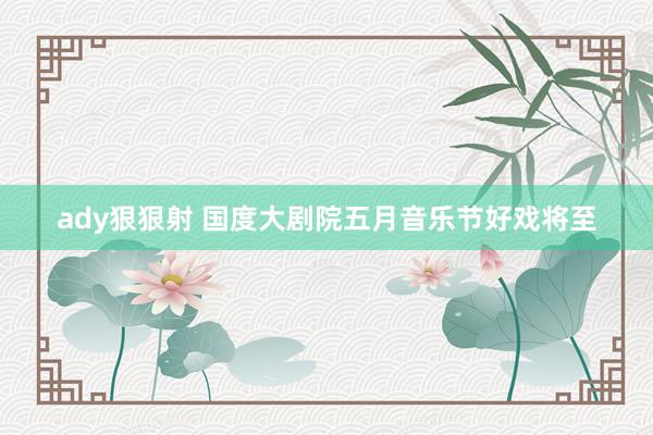 ady狠狠射 国度大剧院五月音乐节好戏将至