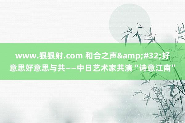www.狠狠射.com 和合之声&#32;好意思好意思与共——中日艺术家共演“诗意江南”