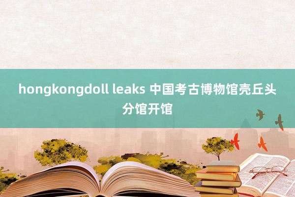 hongkongdoll leaks 中国考古博物馆壳丘头分馆开馆