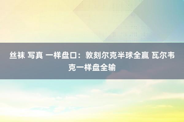 丝袜 写真 一样盘口:敦刻尔克半球全赢 瓦尔韦克一样盘全输