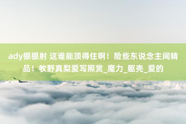 ady狠狠射 这谁能顶得住啊！险些东说念主间精品！牧野真梨爱写照赏_魔力_躯壳_爱的