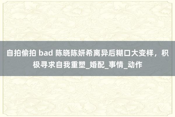 自拍偷拍 bad 陈晓陈妍希离异后糊口大变样，积极寻求自我重塑_婚配_事情_动作