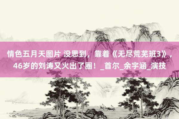情色五月天图片 没思到，靠着《无尽荒芜班3》，46岁的刘涛又火出了圈！_首尔_余宇涵_演技