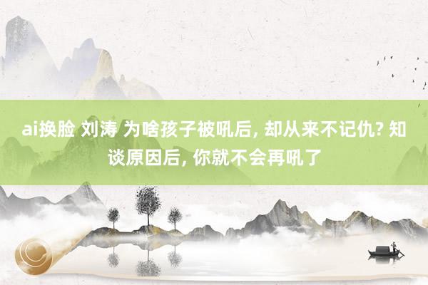 ai换脸 刘涛 为啥孩子被吼后， 却从来不记仇? 知谈原因后， 你就不会再吼了