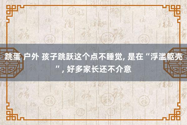 跳蛋 户外 孩子跳跃这个点不睡觉， 是在“浮滥躯壳”， 好多家长还不介意