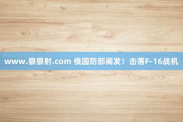 www.狠狠射.com 俄国防部阐发！击落F-16战机