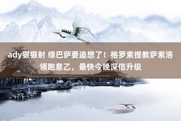 ady狠狠射 绿巴萨要追想了！格罗索捏教萨索洛领跑意乙，最快今晚深信升级