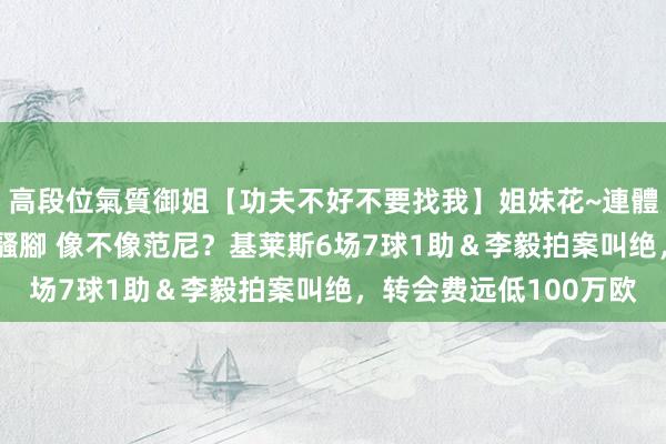 高段位氣質御姐【功夫不好不要找我】姐妹花~連體絲襪~大奶晃動~絲襪騷腳 像不像范尼？基莱斯6场7球1助＆李毅拍案叫绝，转会费远低100万欧