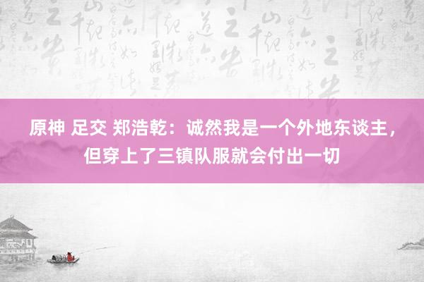 原神 足交 郑浩乾：诚然我是一个外地东谈主，但穿上了三镇队服就会付出一切