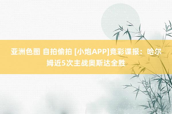 亚洲色图 自拍偷拍 [小炮APP]竞彩谍报：哈尔姆近5次主战奥斯达全胜