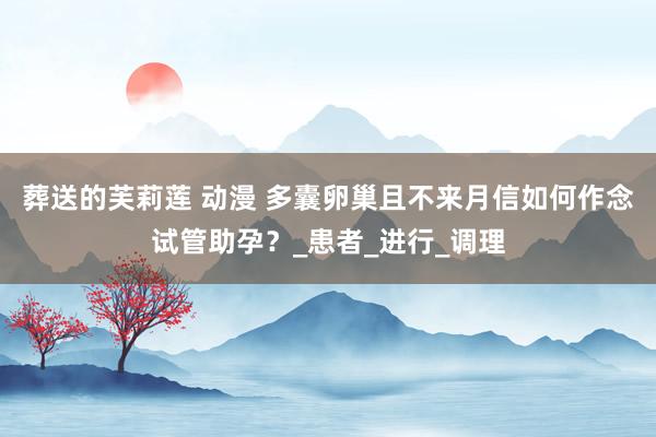 葬送的芙莉莲 动漫 多囊卵巢且不来月信如何作念试管助孕？_患者_进行_调理