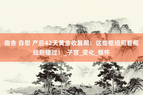 宿舍 自慰 产后42天黄金收复期：这些枢纽照看枢纽别错过！_子宫_变化_情怀