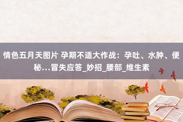 情色五月天图片 孕期不适大作战：孕吐、水肿、便秘…冒失应答_妙招_腰部_维生素