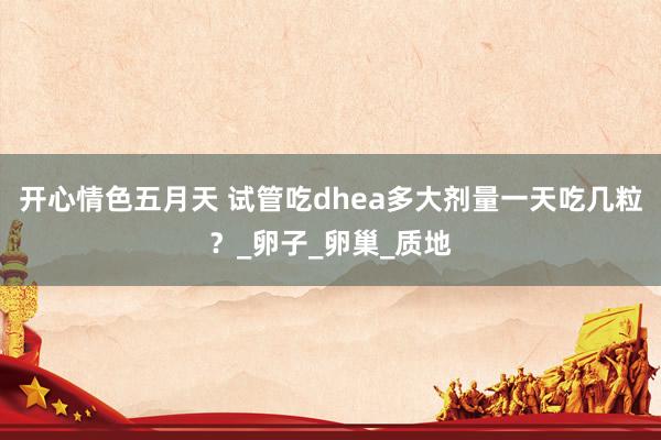 开心情色五月天 试管吃dhea多大剂量一天吃几粒？_卵子_卵巢_质地