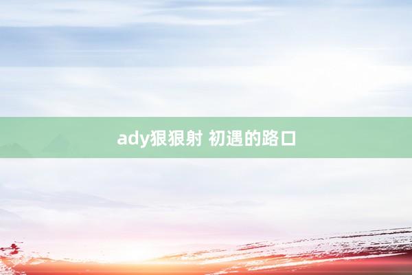 ady狠狠射 初遇的路口