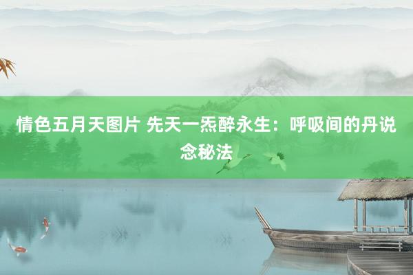 情色五月天图片 先天一炁醉永生：呼吸间的丹说念秘法