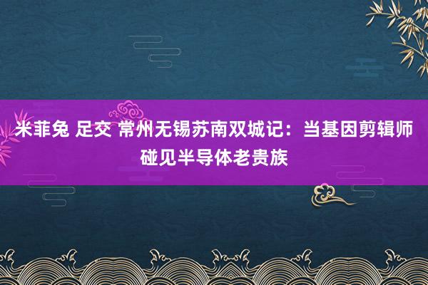 米菲兔 足交 常州无锡苏南双城记：当基因剪辑师碰见半导体老贵族