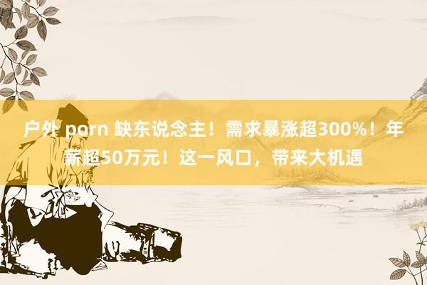 户外 porn 缺东说念主！需求暴涨超300%！年薪超50万元！这一风口，带来大机遇