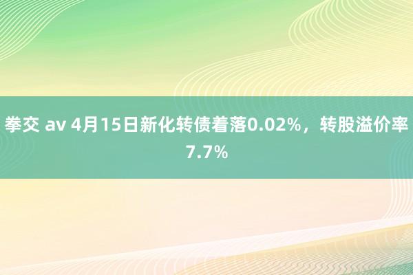 拳交 av 4月15日新化转债着落0.02%，转股溢价率7.7%