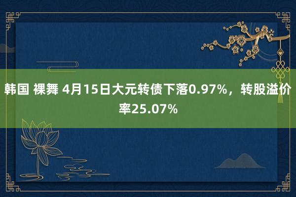 韩国 裸舞 4月15日大元转债下落0.97%，转股溢价率25.07%