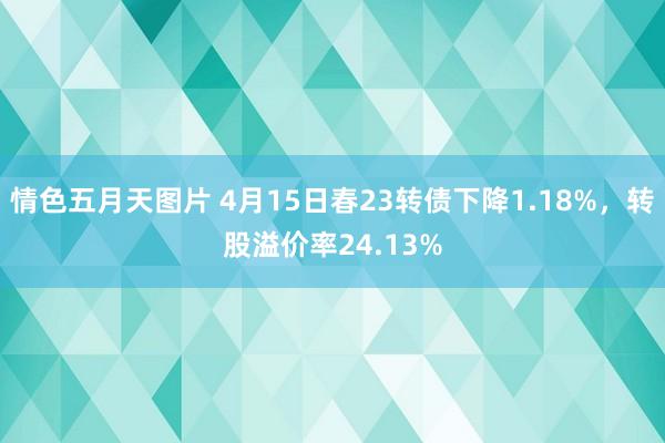 情色五月天图片 4月15日春23转债下降1.18%，转股溢价率24.13%