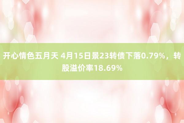 开心情色五月天 4月15日景23转债下落0.79%，转股溢价率18.69%