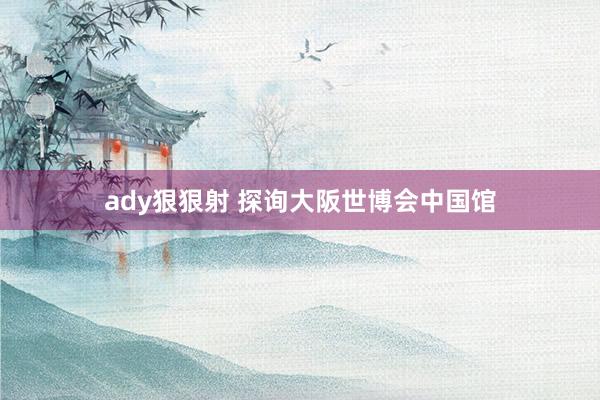ady狠狠射 探询大阪世博会中国馆