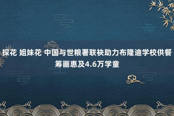 探花 姐妹花 中国与世粮署联袂助力布隆迪学校供餐筹画惠及4.6万学童