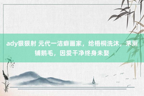 ady狠狠射 元代一洁癖画家，给梧桐洗沐，茅厕铺鹅毛，因爱干净终身未娶