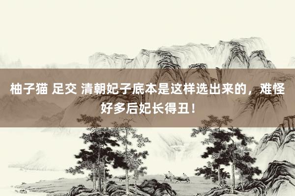 柚子猫 足交 清朝妃子底本是这样选出来的，难怪好多后妃长得丑！
