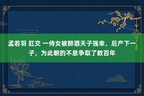 孟若羽 肛交 一侍女被醉酒天子强幸，后产下一子，为此朝的不息争取了数百年