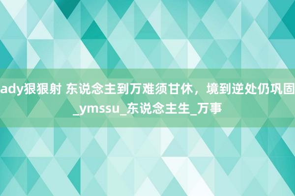 ady狠狠射 东说念主到万难须甘休，境到逆处仍巩固_ymssu_东说念主生_万事