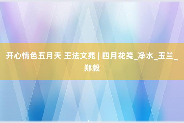 开心情色五月天 王法文苑 | 四月花笺_净水_玉兰_郑毅