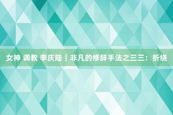 女神 调教 李庆陆|非凡的修辞手法之三三:折绕