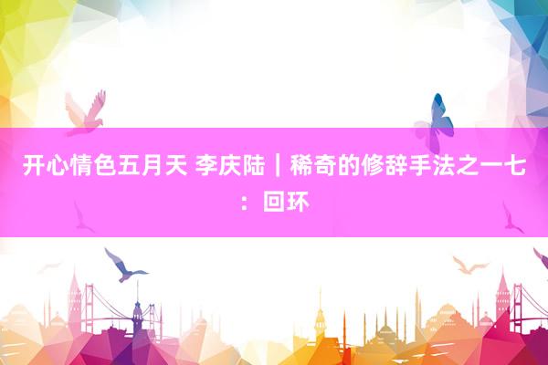开心情色五月天 李庆陆｜稀奇的修辞手法之一七：回环