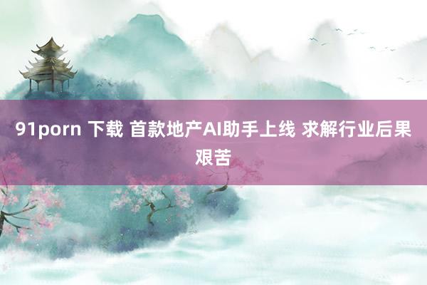 91porn 下载 首款地产AI助手上线 求解行业后果艰苦