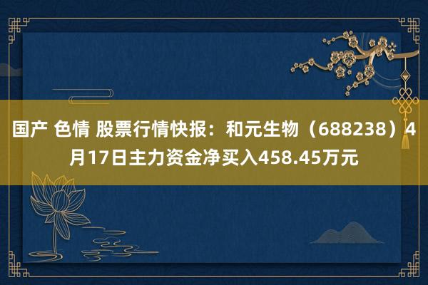 国产 色情 股票行情快报：和元生物（688238）4月17日主力资金净买入458.45万元