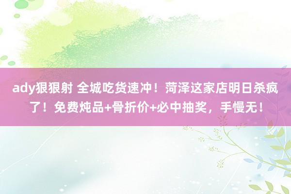 ady狠狠射 全城吃货速冲！菏泽这家店明日杀疯了！免费炖品+骨折价+必中抽奖，手慢无！